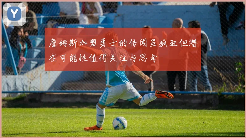 詹姆斯加盟勇士的传闻虽疯狂但潜在可能性值得关注与思考
