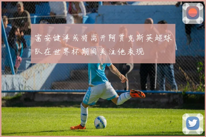 富安健洋或将离开阿贾克斯英超球队在世界杯期间关注他表现