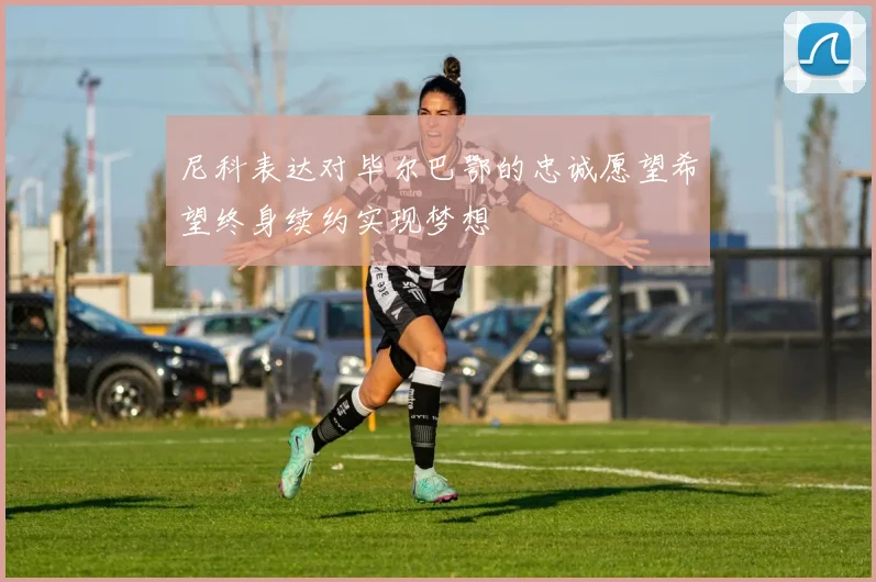 尼科表达对毕尔巴鄂的忠诚愿望希望终身续约实现梦想