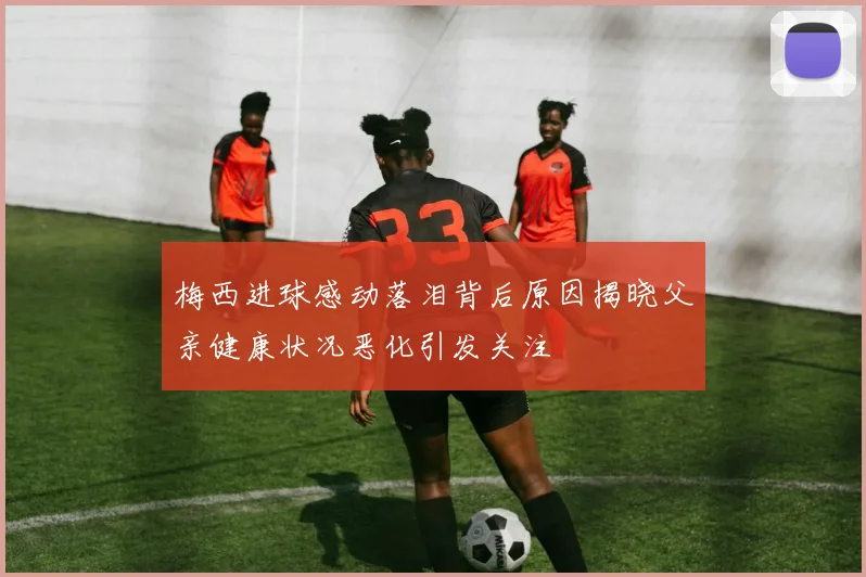 梅西进球感动落泪背后原因揭晓父亲健康状况恶化引发关注