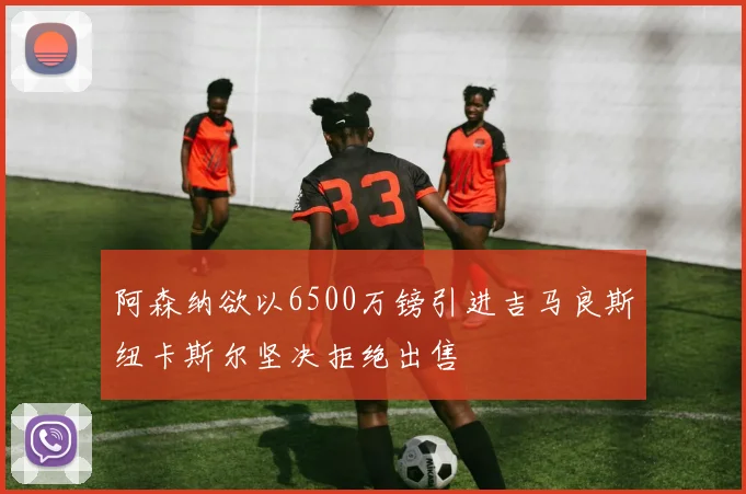 阿森纳欲以6500万镑引进吉马良斯纽卡斯尔坚决拒绝出售