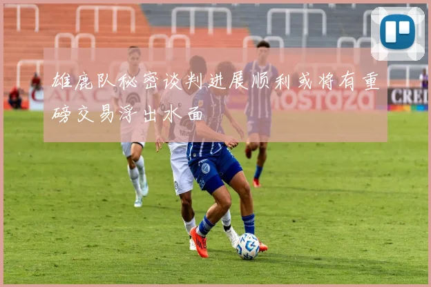 雄鹿队秘密谈判进展顺利或将有重磅交易浮出水面