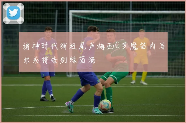诸神时代渐近尾声梅西C罗魔笛内马尔或将告别绿茵场